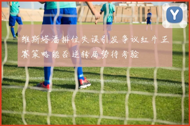 维斯塔潘排位失误引发争议红牛正赛策略能否逆转局势待考验