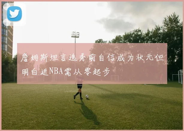 詹姆斯坦言选秀前自信成为状元但明白进NBA需从零起步