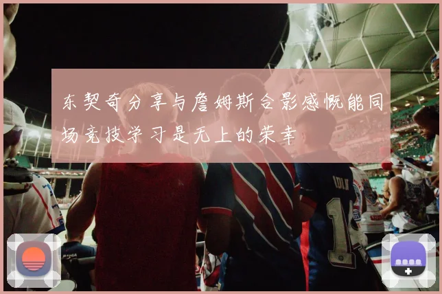 东契奇分享与詹姆斯合影感慨能同场竞技学习是无上的荣幸