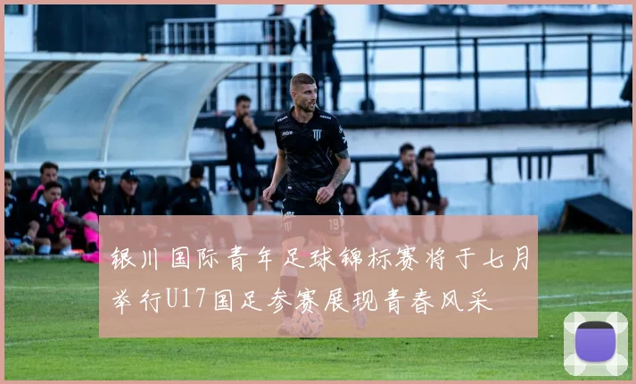 银川国际青年足球锦标赛将于七月举行U17国足参赛展现青春风采