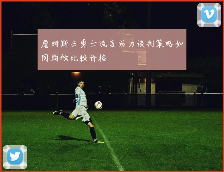 詹姆斯去勇士流言或为谈判策略如同购物比较价格