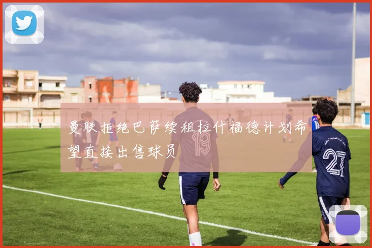 曼联拒绝巴萨续租拉什福德计划希望直接出售球员