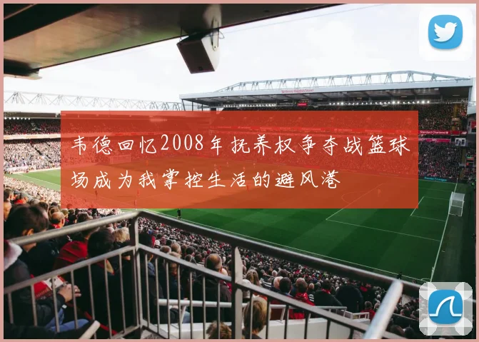韦德回忆2008年抚养权争夺战篮球场成为我掌控生活的避风港