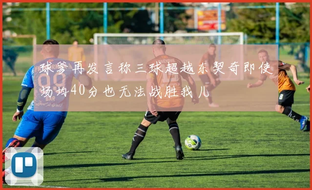 球爹再发言称三球超越东契奇即使场均40分也无法战胜我儿