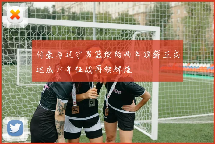 付豪与辽宁男篮续约两年顶薪正式达成六年征战再续辉煌