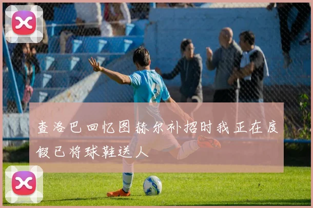 查洛巴回忆图赫尔补招时我正在度假已将球鞋送人