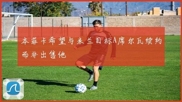 本菲卡希望与米兰目标A席尔瓦续约而非出售他