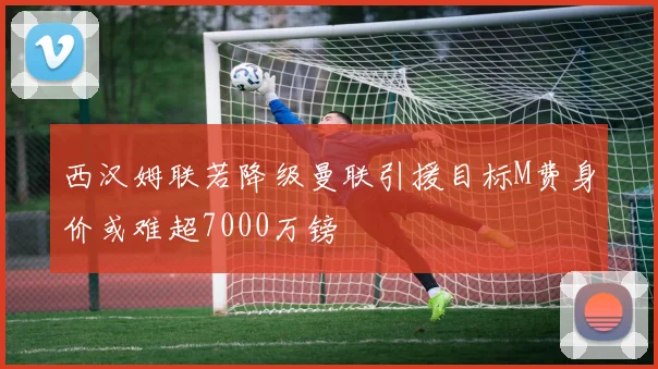 西汉姆联若降级曼联引援目标M费身价或难超7000万镑
