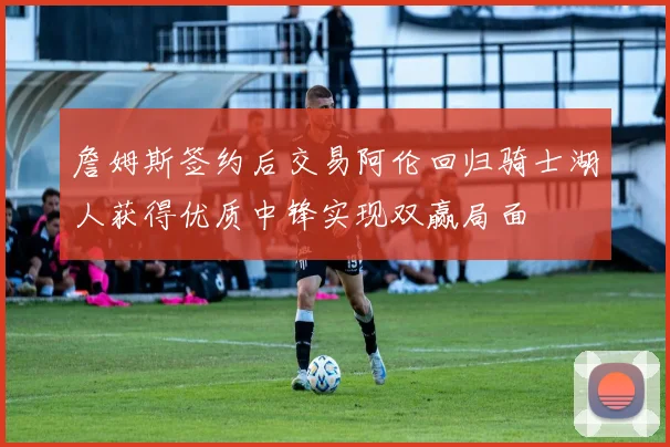 詹姆斯签约后交易阿伦回归骑士湖人获得优质中锋实现双赢局面