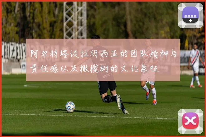 阿尔特塔谈拉玛西亚的团队精神与责任感以及橄榄树的文化象征