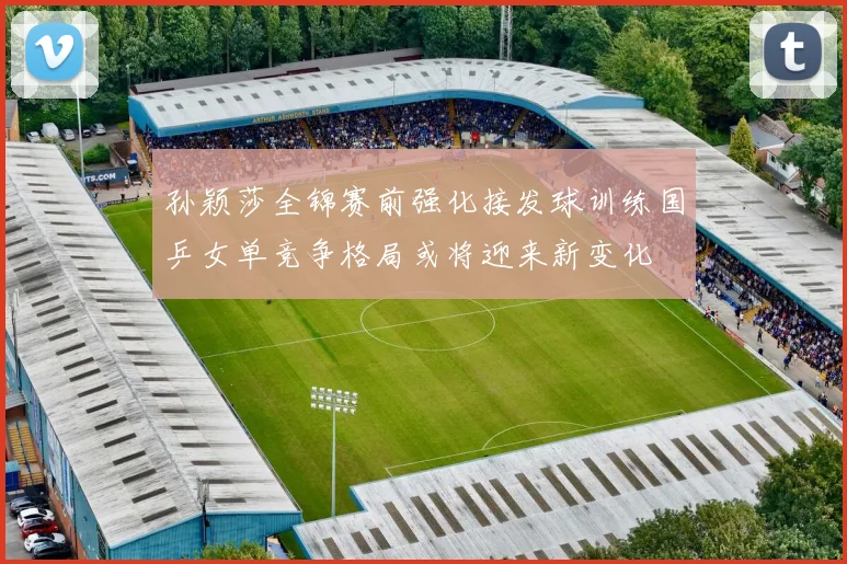 孙颖莎全锦赛前强化接发球训练国乒女单竞争格局或将迎来新变化