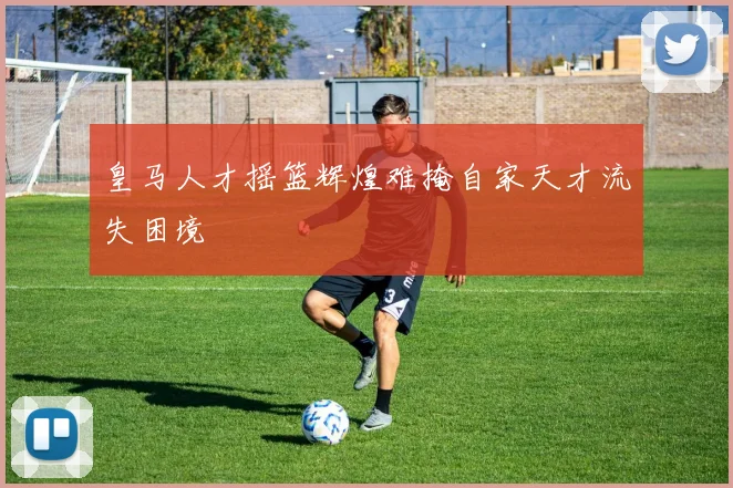 皇马人才摇篮辉煌难掩自家天才流失困境