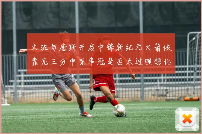 文班与唐斯开启中锋新纪元火箭依靠无三分申京争冠是否太过理想化