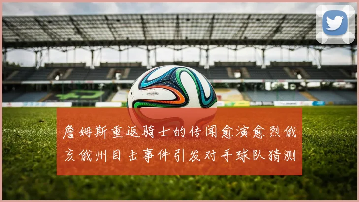 詹姆斯重返骑士的传闻愈演愈烈俄亥俄州目击事件引发对手球队猜测