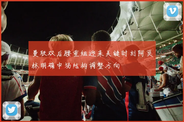 曼联双后腰重组迎来关键时刻阿莫林明确中场结构调整方向