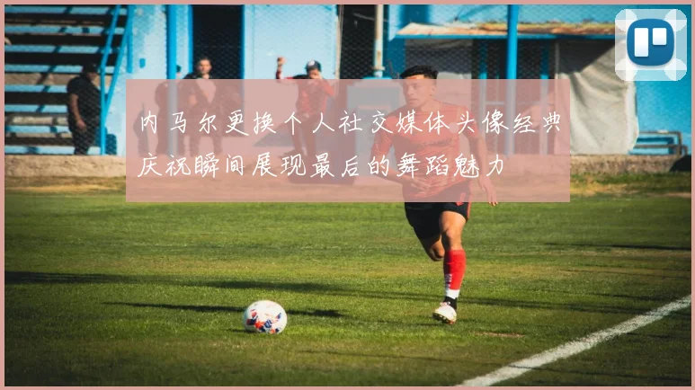 内马尔更换个人社交媒体头像经典庆祝瞬间展现最后的舞蹈魅力