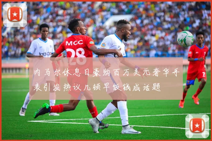 内马尔休息日豪购百万美元奢华手表引发热议几顿早饭钱成话题
