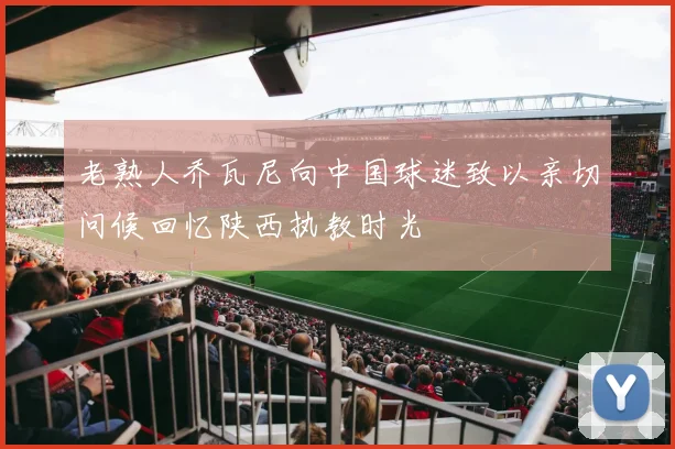 老熟人乔瓦尼向中国球迷致以亲切问候回忆陕西执教时光