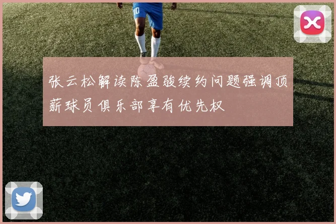 张云松解读陈盈骏续约问题强调顶薪球员俱乐部享有优先权
