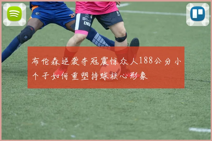 布伦森逆袭夺冠震惊众人188公分小个子如何重塑持球核心形象