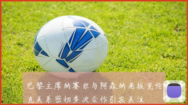 巴黎主席纳赛尔与阿森纳老板克伦克关系密切多次合作引发关注